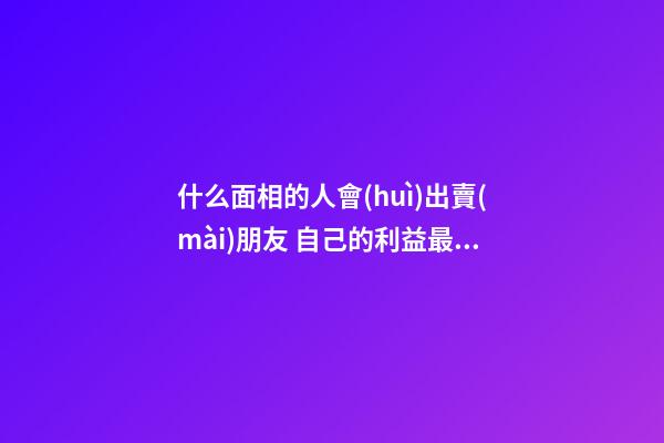 什么面相的人會(huì)出賣(mài)朋友 自己的利益最重要